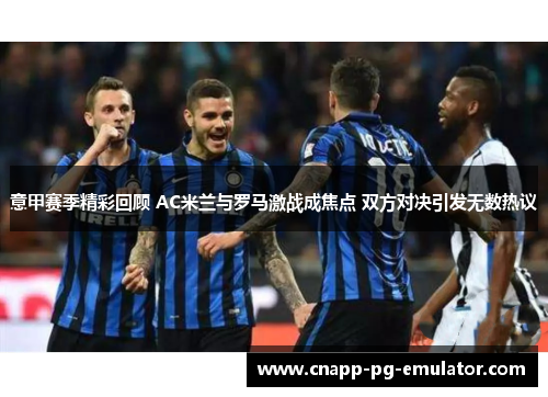 意甲赛季精彩回顾 AC米兰与罗马激战成焦点 双方对决引发无数热议