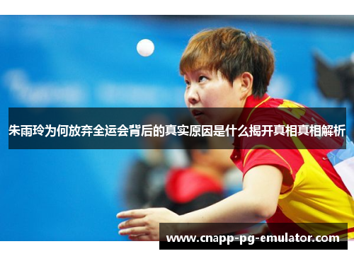 朱雨玲为何放弃全运会背后的真实原因是什么揭开真相真相解析