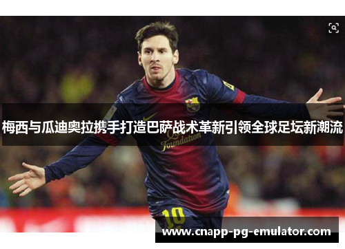 梅西与瓜迪奥拉携手打造巴萨战术革新引领全球足坛新潮流 梅西与瓜迪奥拉携手打造巴萨战术革新引领全球足坛新潮流