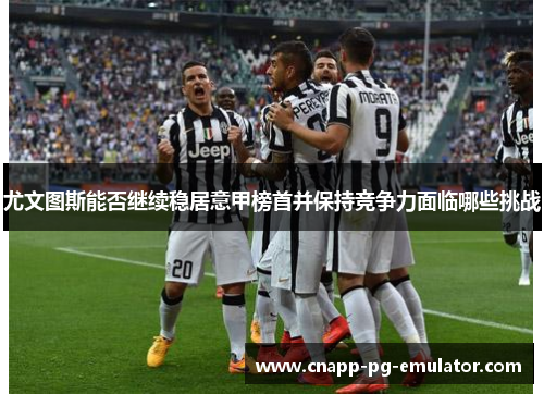 尤文图斯能否继续稳居意甲榜首并保持竞争力面临哪些挑战