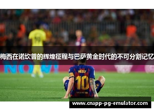 梅西在诺坎普的辉煌征程与巴萨黄金时代的不可分割记忆 梅西在诺坎普的辉煌征程与巴萨黄金时代的不可分割记忆