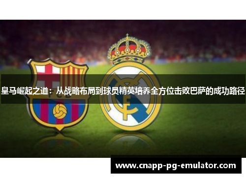 皇马崛起之道：从战略布局到球员精英培养全方位击败巴萨的成功路径