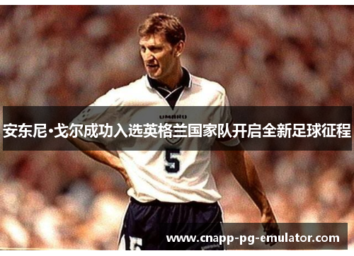 安东尼·戈尔成功入选英格兰国家队开启全新足球征程