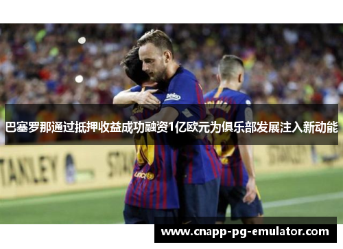 巴塞罗那通过抵押收益成功融资1亿欧元为俱乐部发展注入新动能