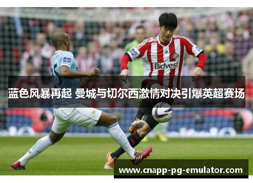 蓝色风暴再起 曼城与切尔西激情对决引爆英超赛场