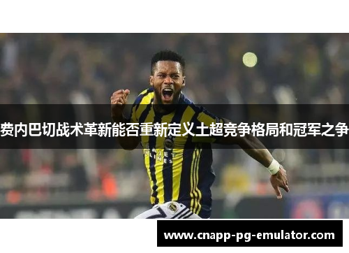 费内巴切战术革新能否重新定义土超竞争格局和冠军之争