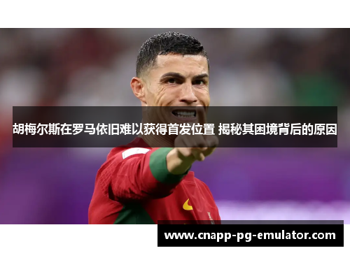 胡梅尔斯在罗马依旧难以获得首发位置 揭秘其困境背后的原因